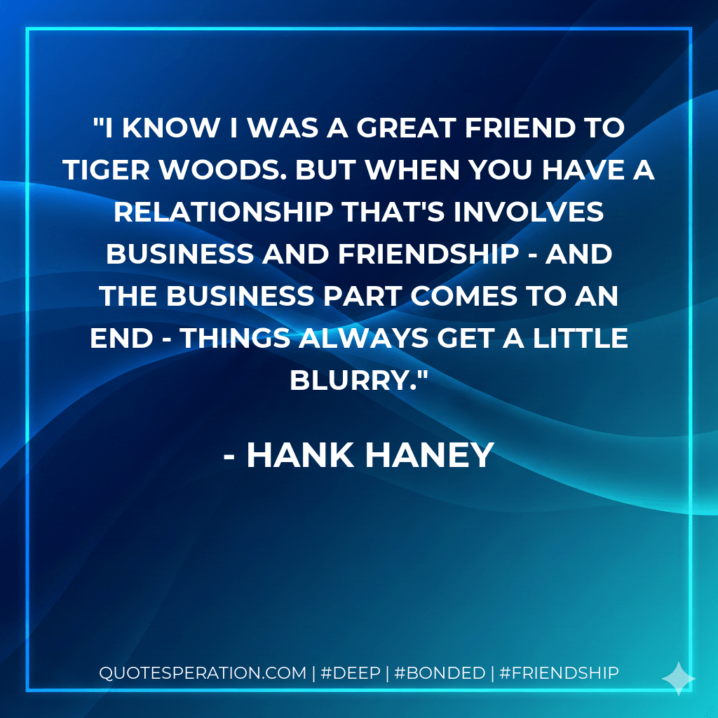 I know I was a great friend to Tiger Woods. But when you have a relationship that's involves business and friendship - and the business part comes to an end - things always get a little blurry. - Hank Haney