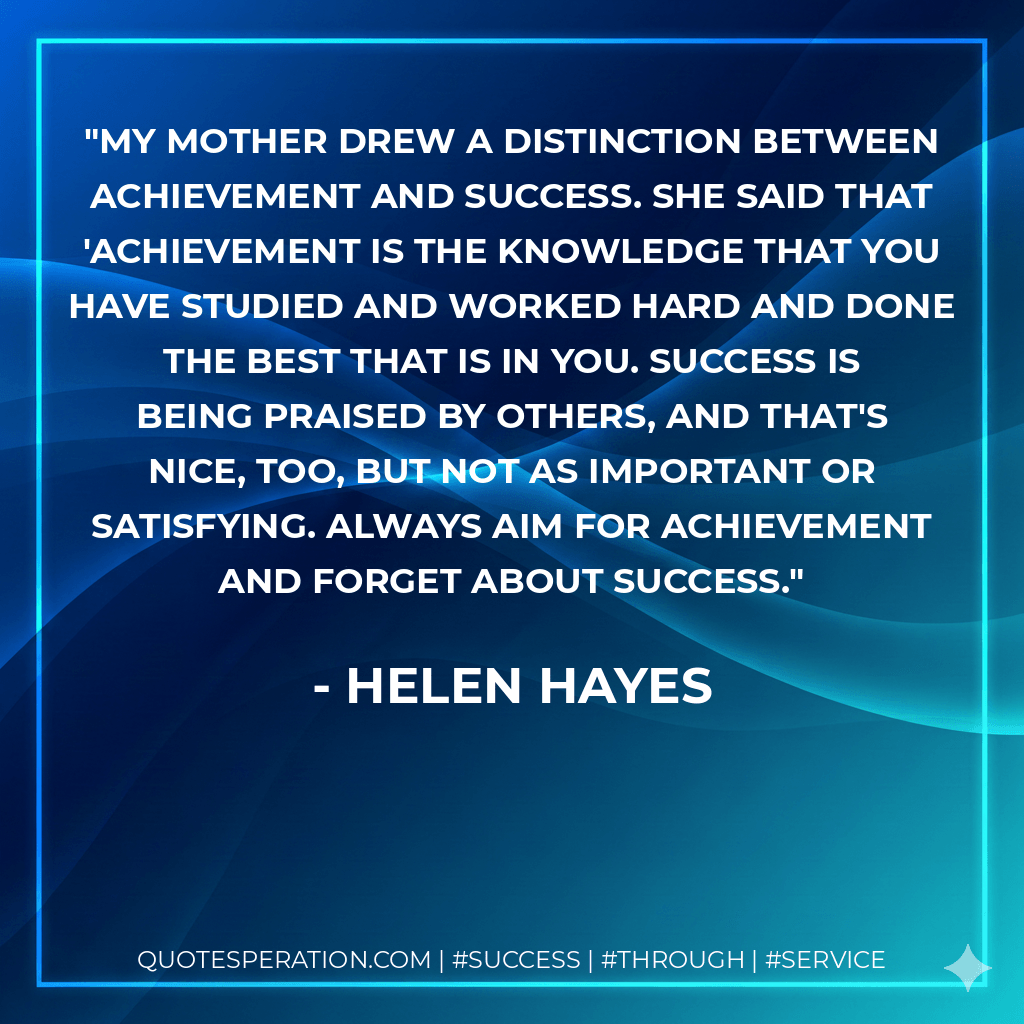 My mother drew a distinction between achievement and success. She said that 'achievement is the knowledge that you have studied and worked hard and done the best that is in you. Success is being praised by others, and that's nice, too, but not as important or satisfying. Always aim for achievement and forget about success. - Helen Hayes