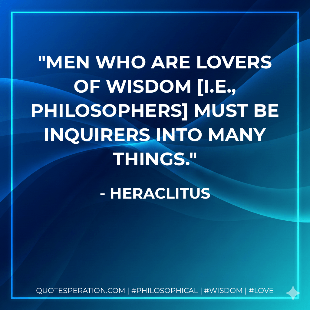 Men who are lovers of wisdom i.e., philosophers must be inquirers into many things. - Heraclitus