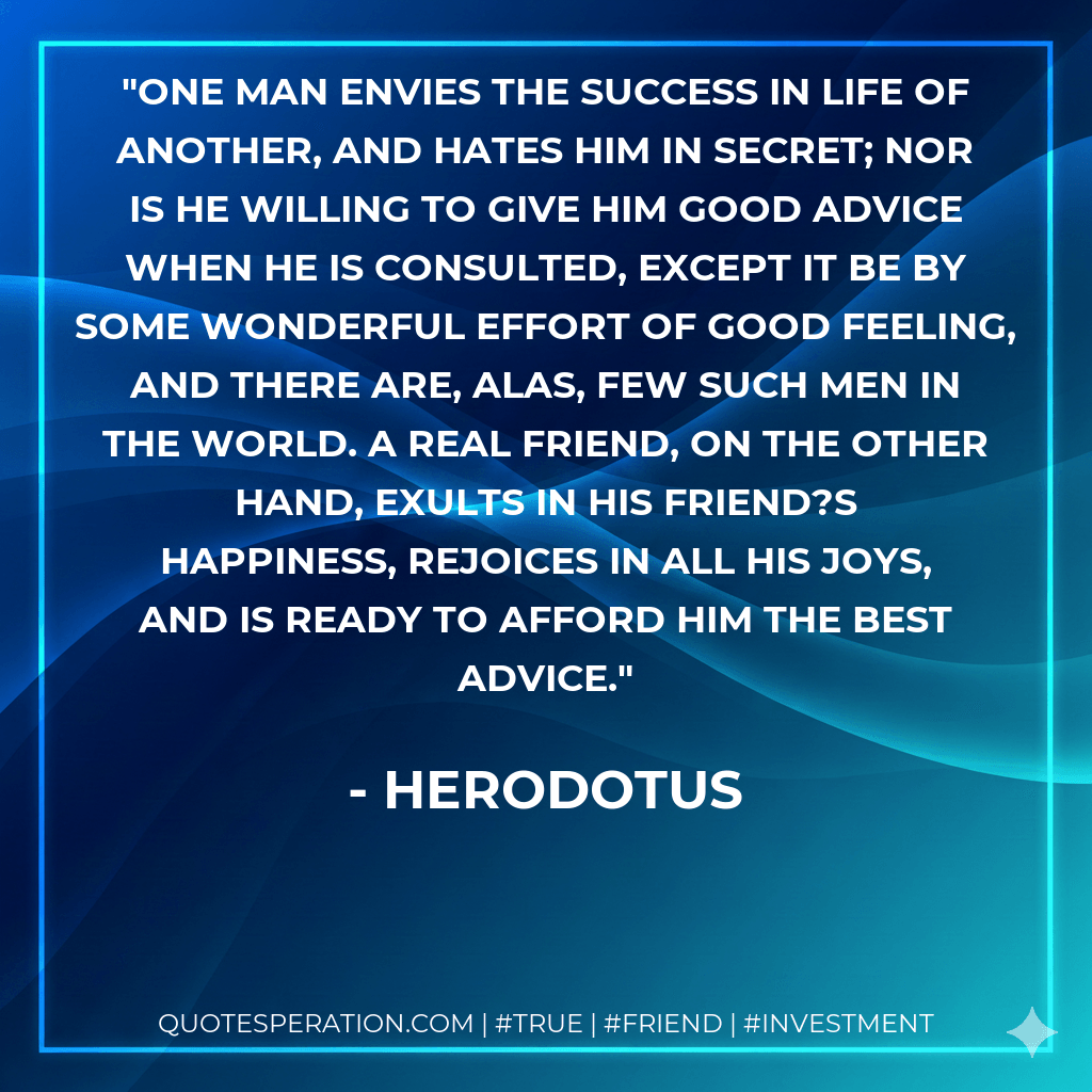 One man envies the success in life of another, and hates him in secret; nor is he willing to give him good advice when he is consulted, except it be by some wonderful effort of good feeling, and there are, alas, few such men in the world. A real friend, on the other hand, exults in his friend?s happiness, rejoices in all his joys, and is ready to afford him the best advice. - Herodotus