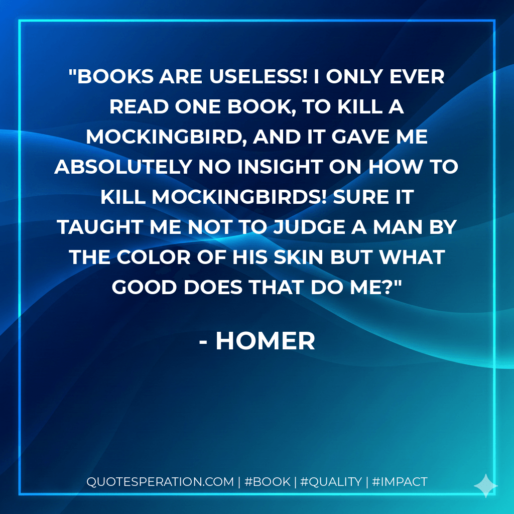 Books are useless! I only ever read one book, To Kill a Mockingbird, and it gave me absolutely no insight on how to kill mockingbirds! Sure it taught me not to judge a man by the color of his skin but what good does that do me? - Homer