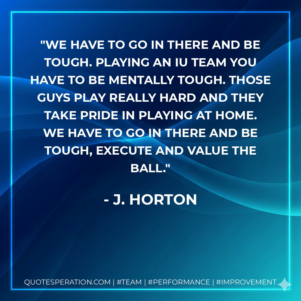 We have to go in there and be tough. Playing an IU team you have to be mentally tough. Those guys play really hard and they take pride in playing at home. We have to go in there and be tough, execute and value the ball. - J. Horton
