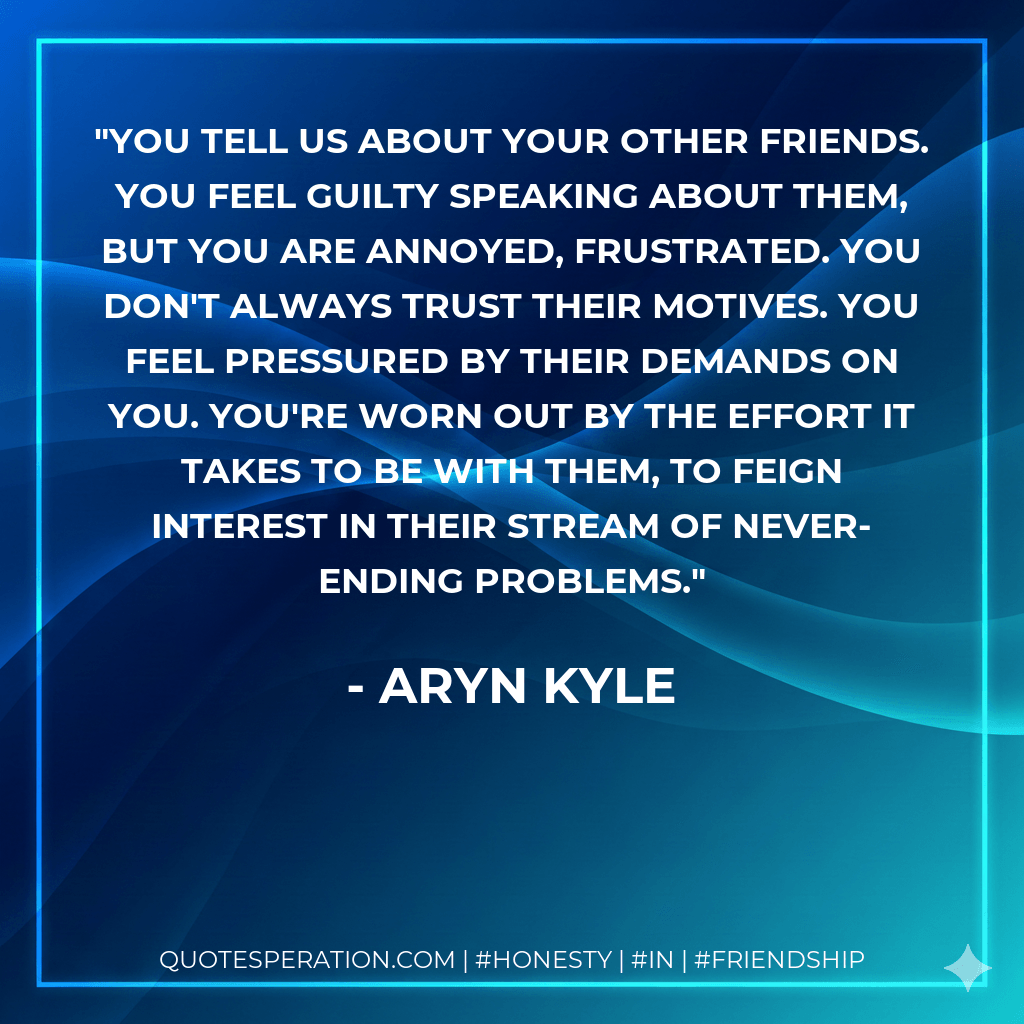 You tell us about your other friends. You feel guilty speaking about them, but you are annoyed, frustrated. You don't always trust their motives. You feel pressured by their demands on you. You're worn out by the effort it takes to be with them, to feign interest in their stream of never-ending problems. - Aryn Kyle
