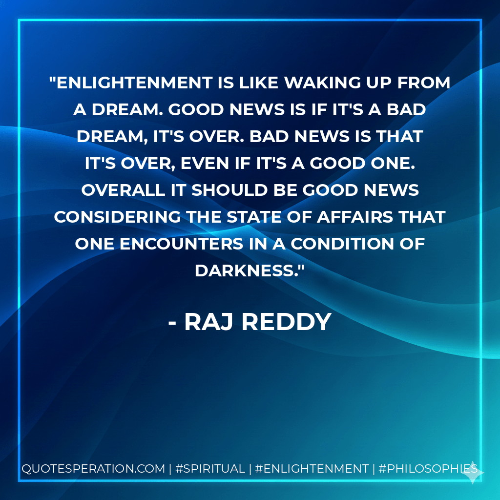 Enlightenment is like waking up from a dream. Good news is if it's a bad dream, it's over. Bad news is that it's over, even if it's a good one. Overall it should be good news considering the state of affairs that one encounters in a condition of darkness. - Raj Reddy