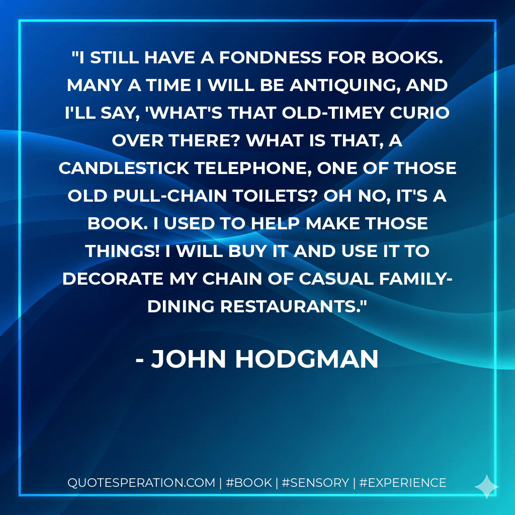 I still have a fondness for books. Many a time I will be antiquing, and I'll say, 'What's that old-timey curio over there? What is that, a candlestick telephone, one of those old pull-chain toilets? Oh no, it's a book. I used to help make those things! I will buy it and use it to decorate my chain of casual family-dining restaurants. - John Hodgman