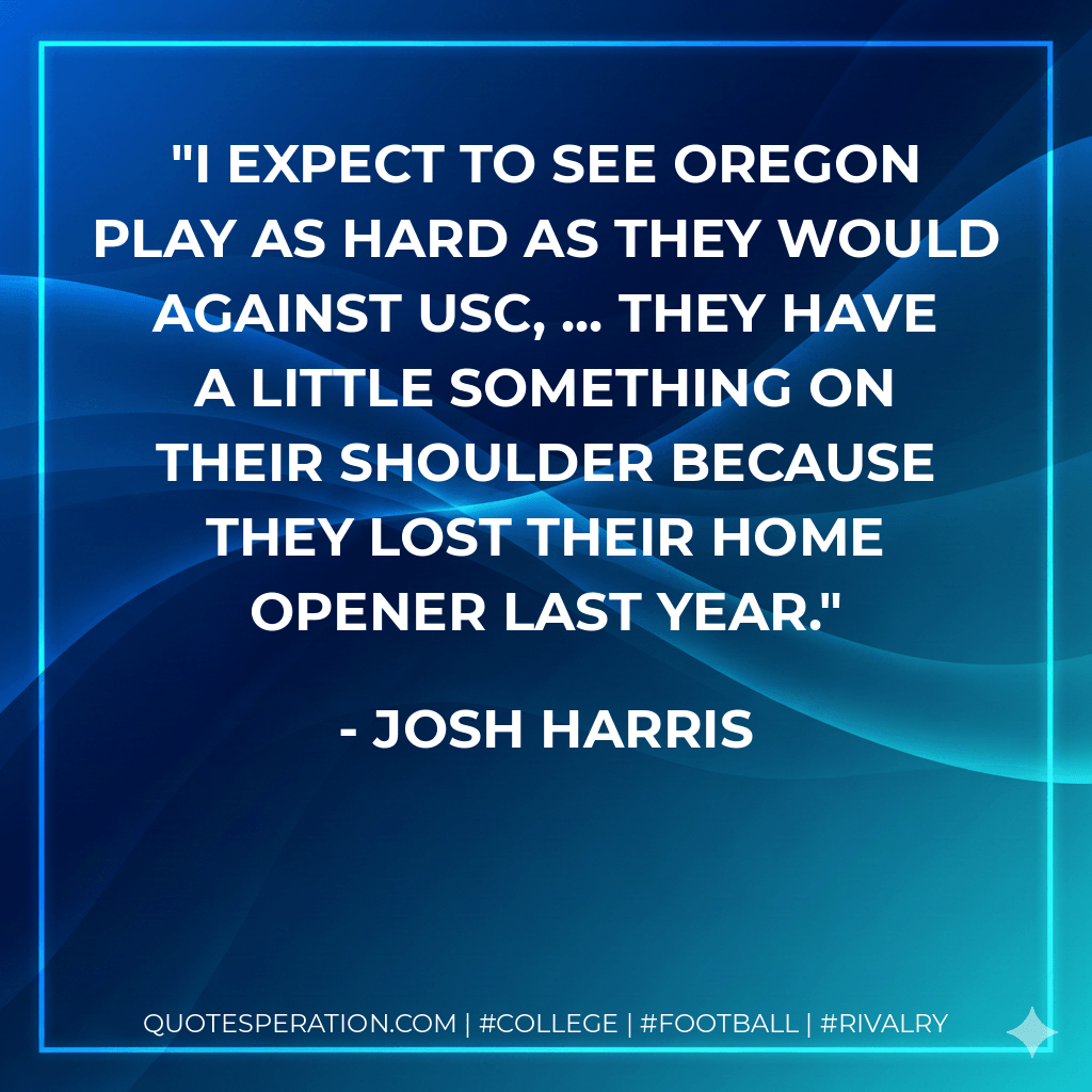 I expect to see Oregon play as hard as they would against USC, ... They have a little something on their shoulder because they lost their home opener last year. - Josh Harris