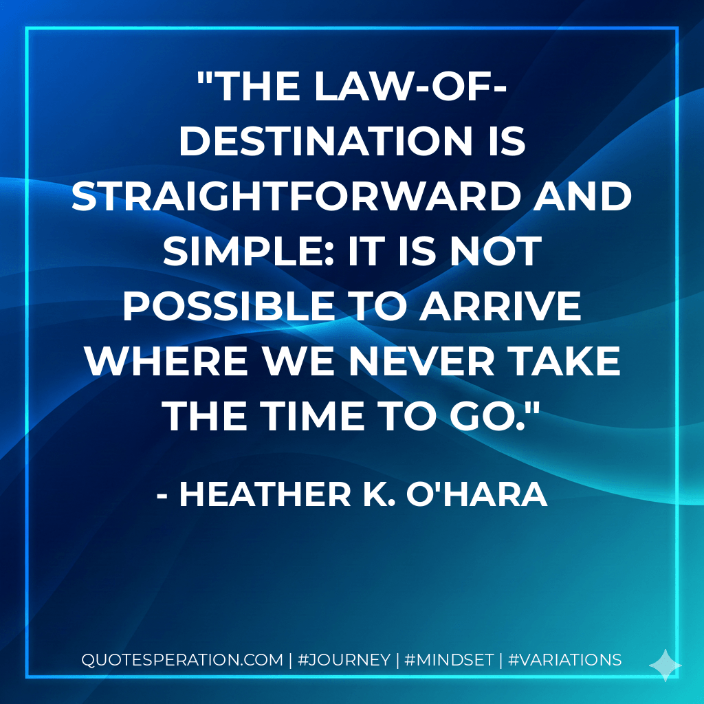 The Law-of-Destination is straightforward and simple: It is not possible to arrive where we never take the time to go. - Heather K. O'Hara