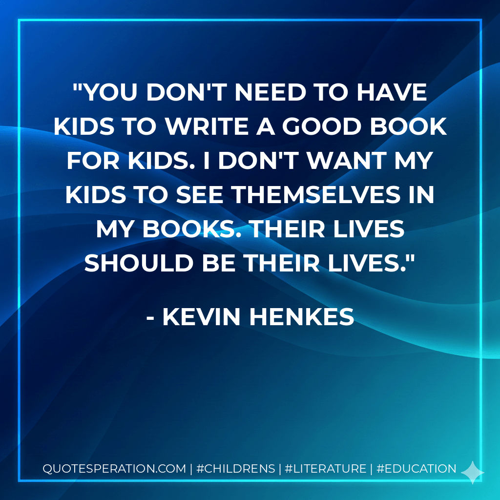 You don't need to have kids to write a good book for kids. I don't want my kids to see themselves in my books. Their lives should be their lives. - Kevin Henkes