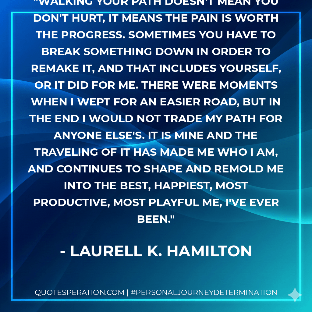 Walking your path doesn't mean you don't hurt, it means the pain is worth the progress. Sometimes you have to break something down in order to remake it, and that includes yourself, or it did for me. There were moments when I wept for an easier road, but in the end I would not trade my path for anyone else's. It is mine and the traveling of it has made me who I am, and continues to shape and remold me into the best, happiest, most productive, most playful me, I've ever been. - Laurell K. Hamilton
