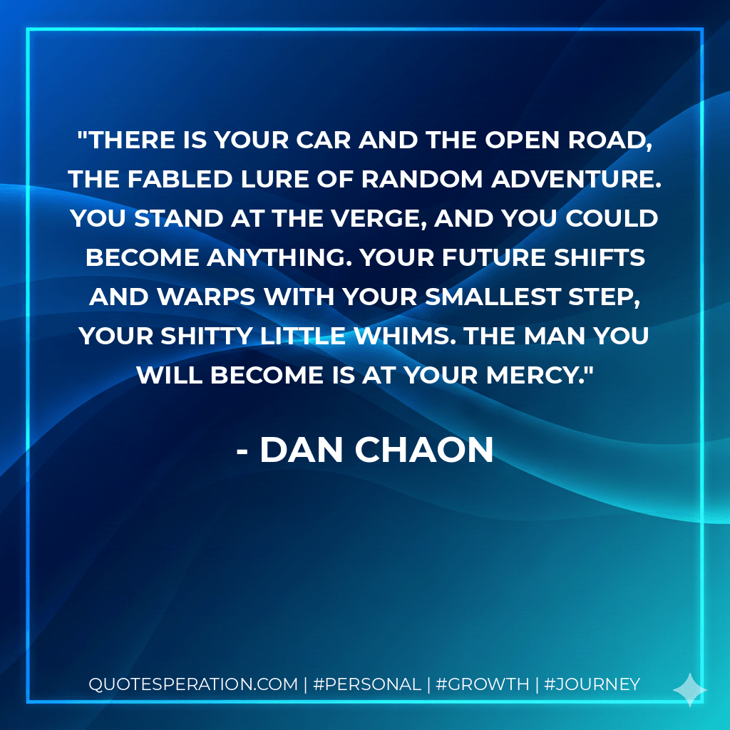 There is your car and the open road, the fabled lure of random adventure. You stand at the verge, and you could become anything. Your future shifts and warps with your smallest step, your shitty little whims. The man you will become is at your mercy. - Dan Chaon
