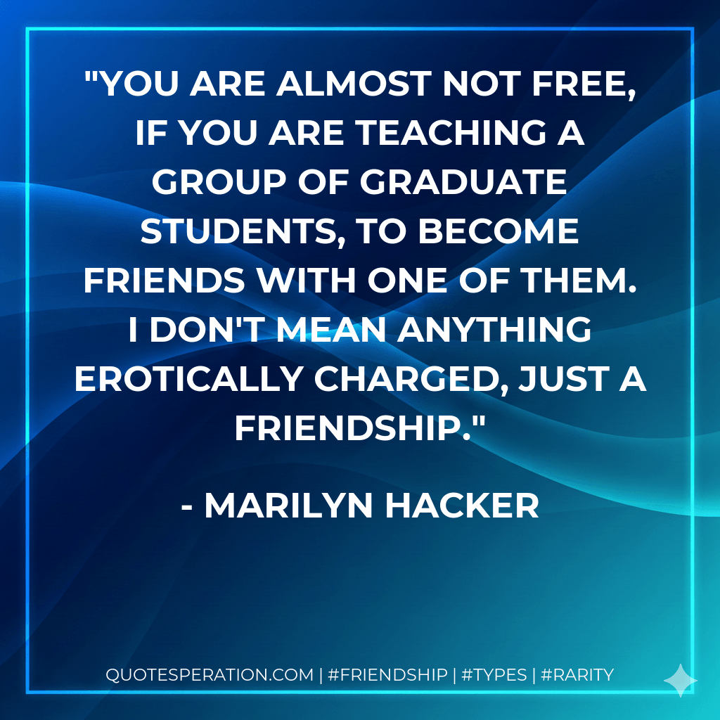 You are almost not free, if you are teaching a group of graduate students, to become friends with one of them. I don't mean anything erotically charged, just a friendship. - Marilyn Hacker