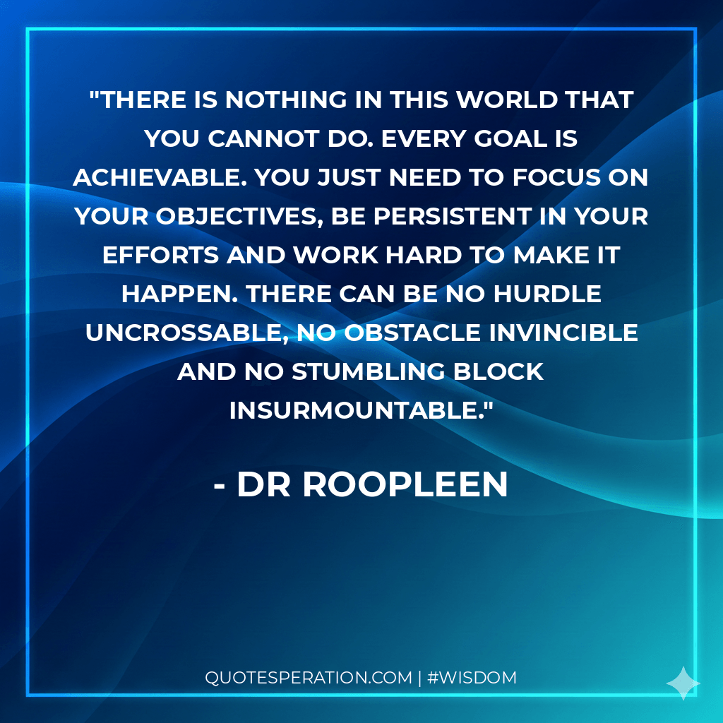 There is nothing in this world that you cannot do. Every goal is achievable. You just need to focus on your objectives, be persistent in your efforts and work hard to make it happen. There can be no hurdle uncrossable, no obstacle invincible and no stumbling block insurmountable.