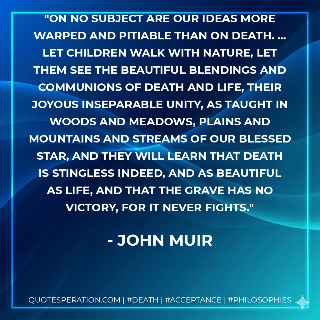 On no subject are our ideas more warped and pitiable than on death. ... Let children walk with nature, let them see the beautiful blendings and communions of death and life, their joyous inseparable unity, as taught in woods and meadows, plains and mountains and streams of our blessed star, and they will learn that death is stingless indeed, and as beautiful as life, and that the grave has no victory, for it never fights. - John Muir