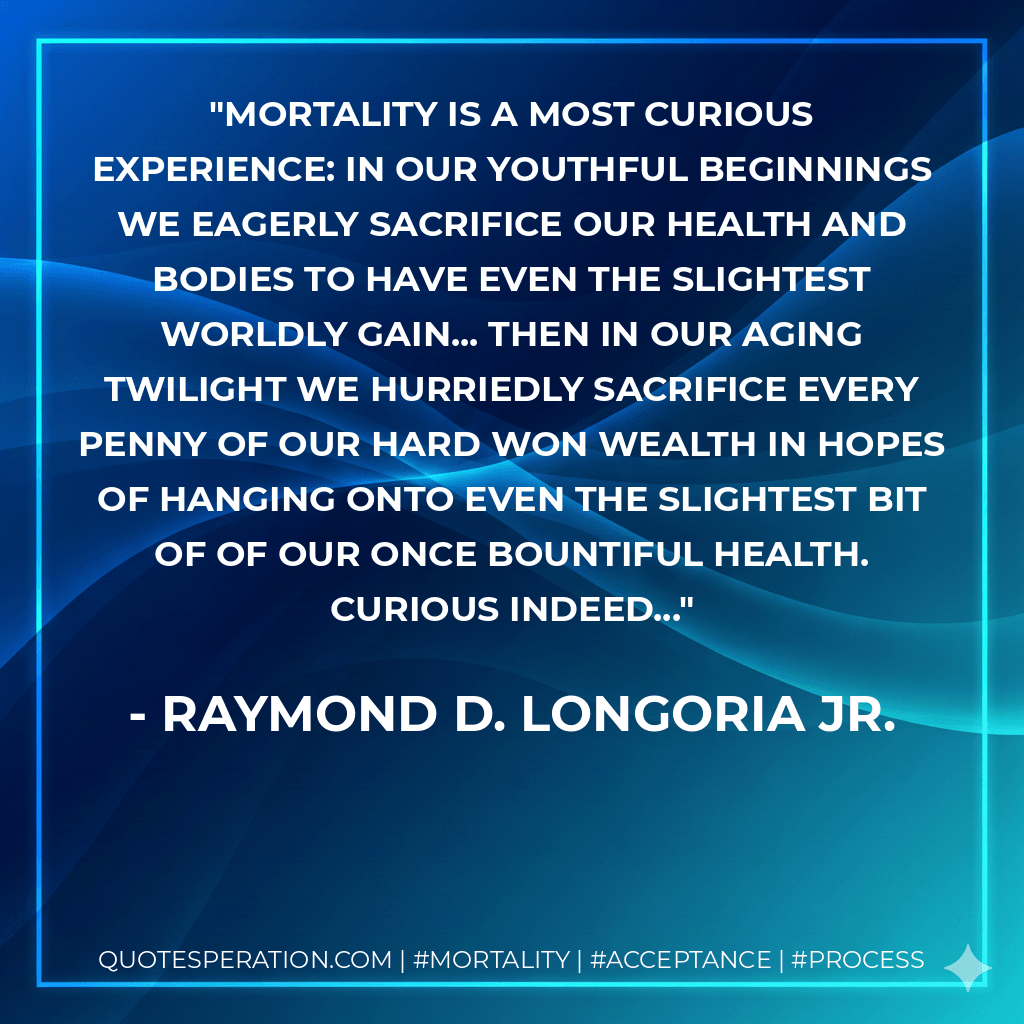 Mortality is a most curious Experience: In our youthful beginnings we eagerly sacrifice our health and bodies to have even the slightest worldly gain... Then in our aging twilight we hurriedly sacrifice every penny of our hard won wealth in hopes of hanging onto even the slightest bit of of our once bountiful health. Curious indeed... - Raymond D. Longoria Jr.