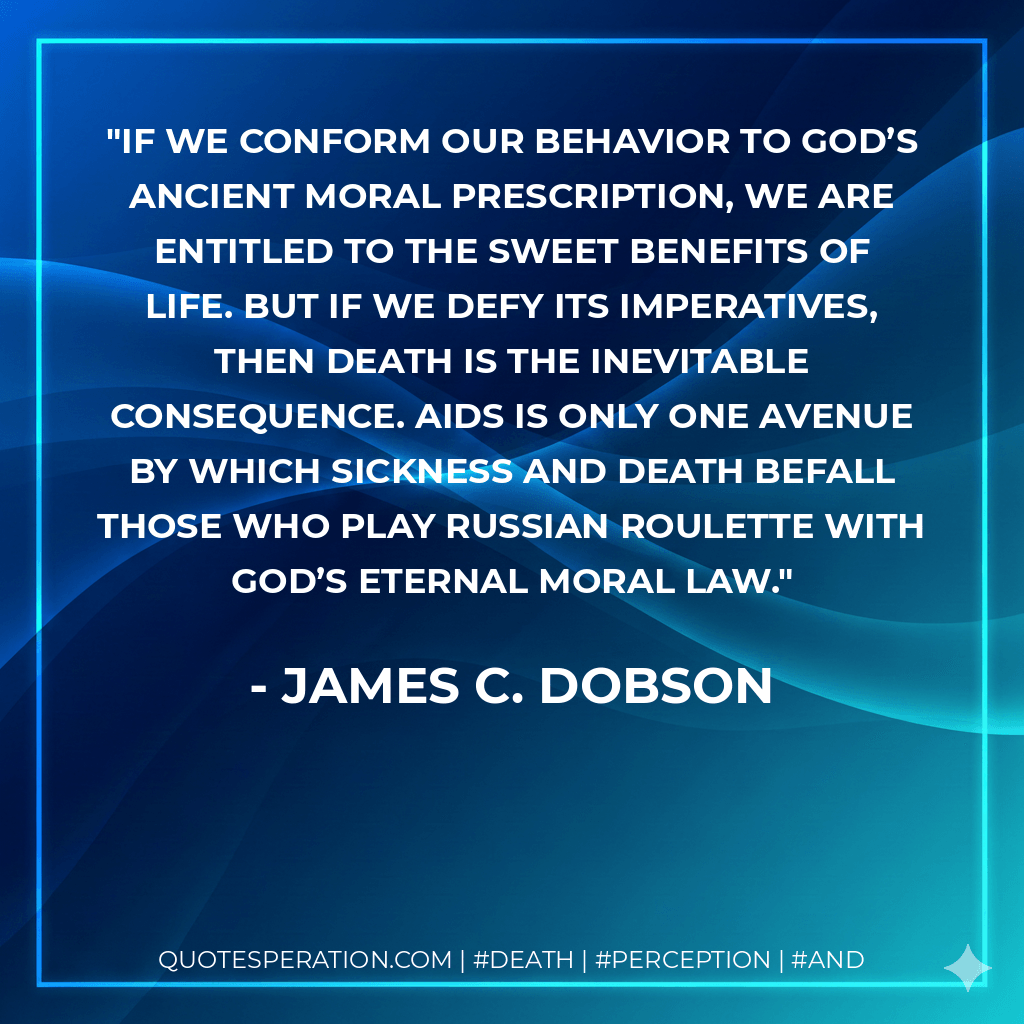 If we conform our behavior to God’s ancient moral prescription, we are entitled to the sweet benefits of life. But if we defy its imperatives, then death is the inevitable consequence. AIDS is only one avenue by which sickness and death befall those who play Russian roulette with God’s eternal moral law. - James C. Dobson