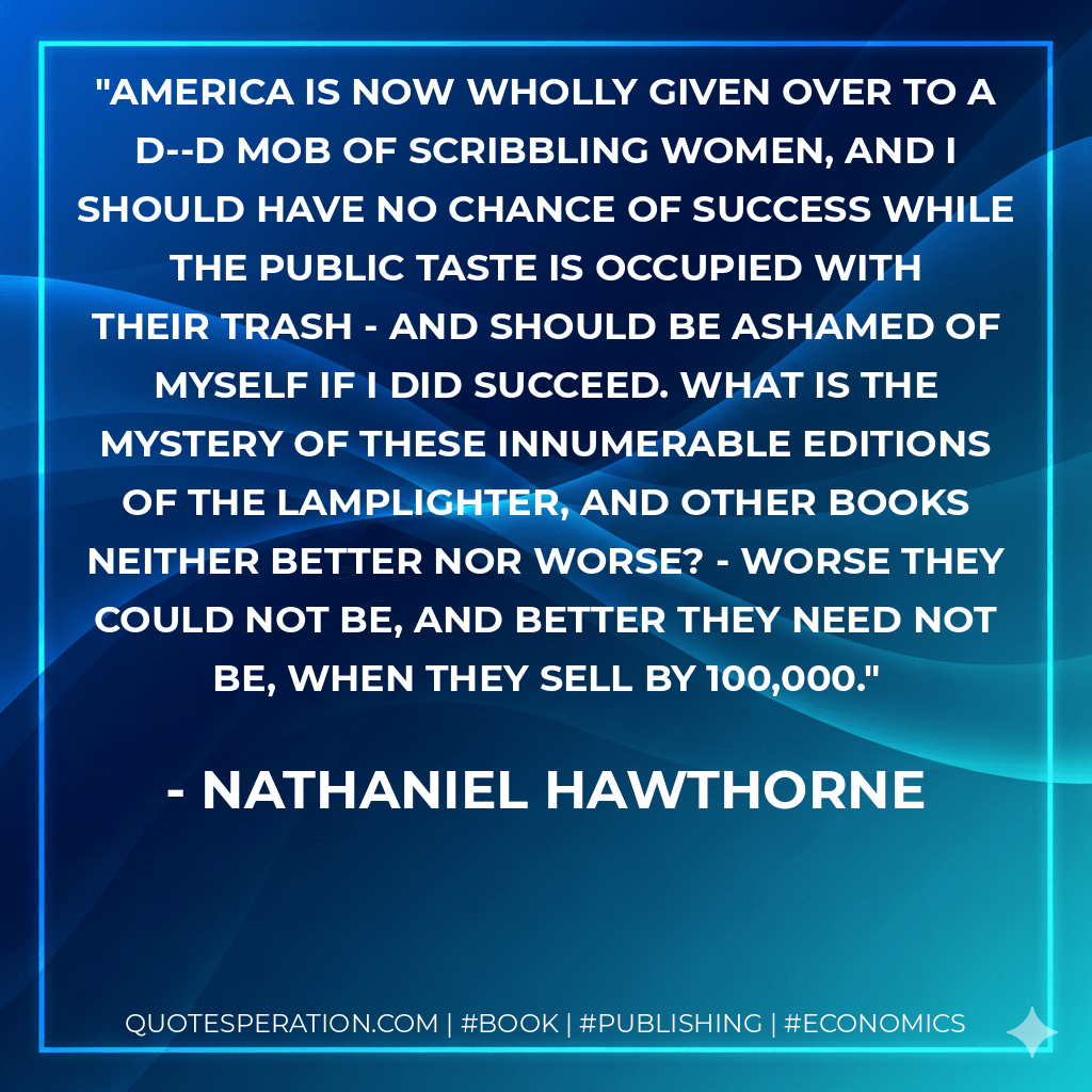 America is now wholly given over to a d--d mob of scribbling women, and I should have no chance of success while the public taste is occupied with their trash - and should be ashamed of myself if I did succeed. What is the mystery of these innumerable editions of the Lamplighter, and other books neither better nor worse? - worse they could not be, and better they need not be, when they sell by 100,000. - Nathaniel Hawthorne