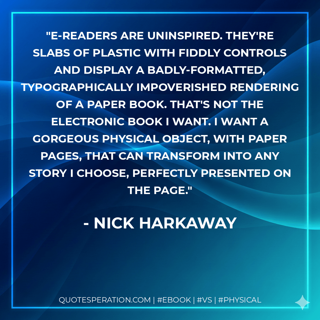 E-readers are uninspired. They're slabs of plastic with fiddly controls and display a badly-formatted, typographically impoverished rendering of a paper book. That's not the electronic book I want. I want a gorgeous physical object, with paper pages, that can transform into any story I choose, perfectly presented on the page. - Nick Harkaway