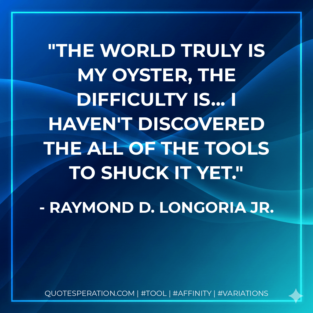 The world truly is my oyster, the difficulty is... I haven't discovered the ALL of the tools to shuck it yet. - Raymond D. Longoria Jr.