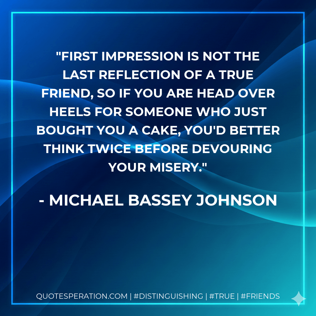 First impression is not the last reflection of a true friend, so if you are head over heels for someone who just bought you a cake, you'd better think twice before devouring your misery. - Michael Bassey Johnson