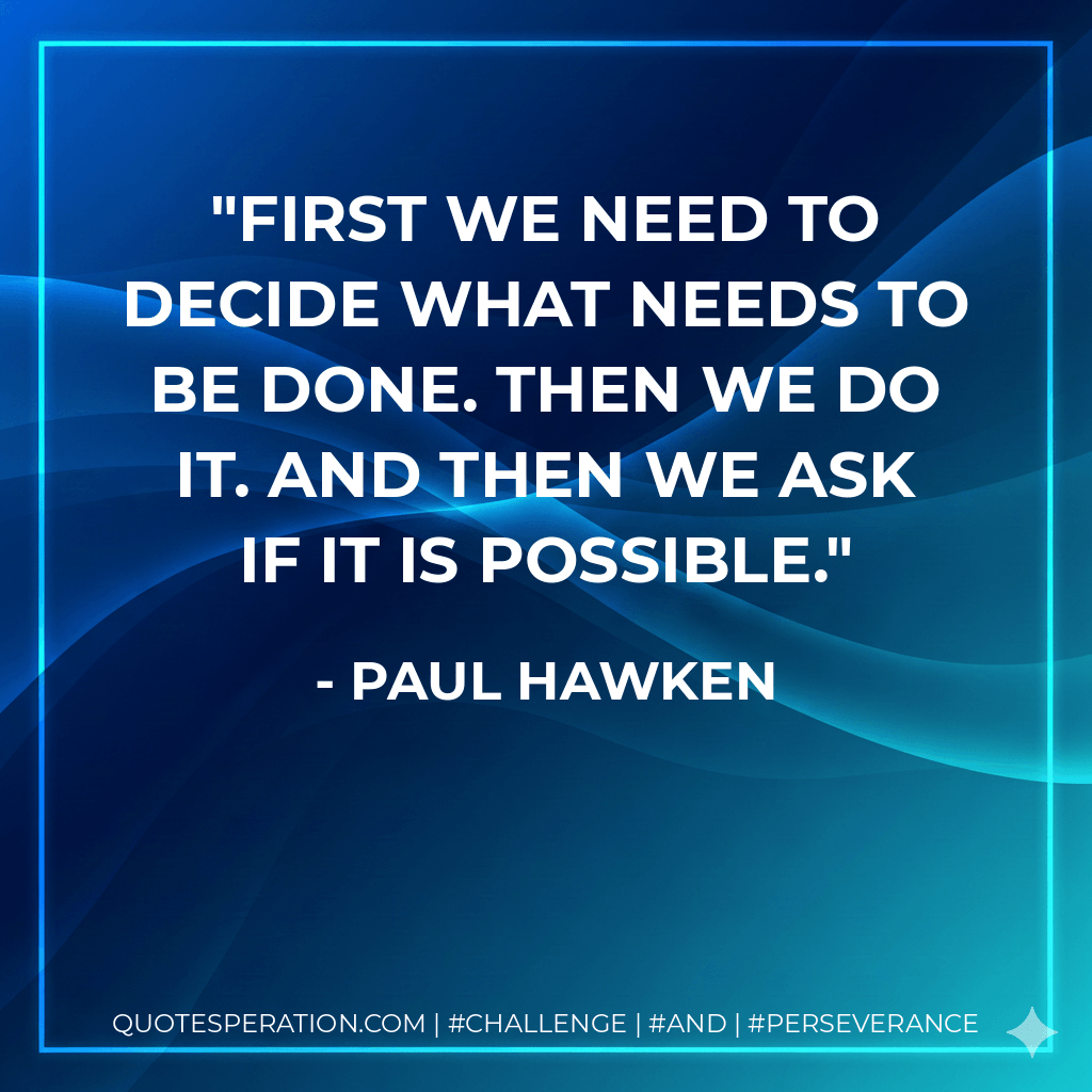First we need to decide what needs to be done. Then we do it. And then we ask if it is possible. - Paul Hawken