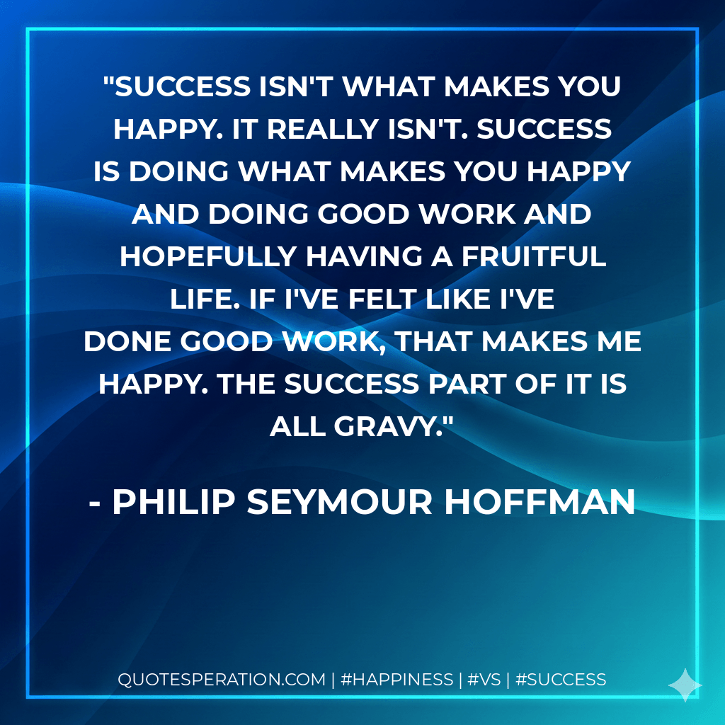 Success isn't what makes you happy. It really isn't. Success is doing what makes you happy and doing good work and hopefully having a fruitful life. If I've felt like I've done good work, that makes me happy. The success part of it is all gravy. - Philip Seymour Hoffman