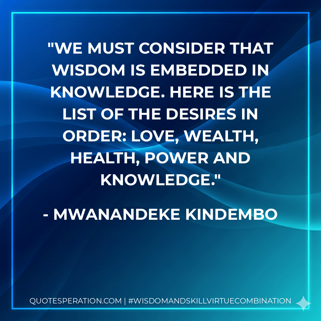 we must consider that wisdom is embedded in knowledge. Here is the list of the desires in order: Love, wealth, health, power and knowledge. - Mwanandeke Kindembo