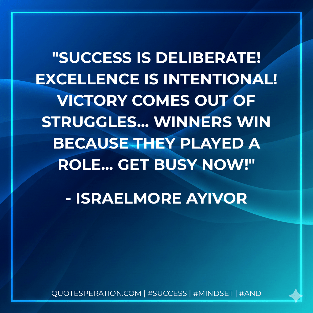 Success is deliberate! Excellence is intentional! Victory comes out of struggles... Winners win because they played a role... Get busy now! - Israelmore Ayivor