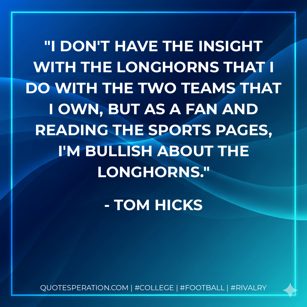 I don't have the insight with the Longhorns that I do with the two teams that I own, but as a fan and reading the sports pages, I'm bullish about the Longhorns. - Tom Hicks