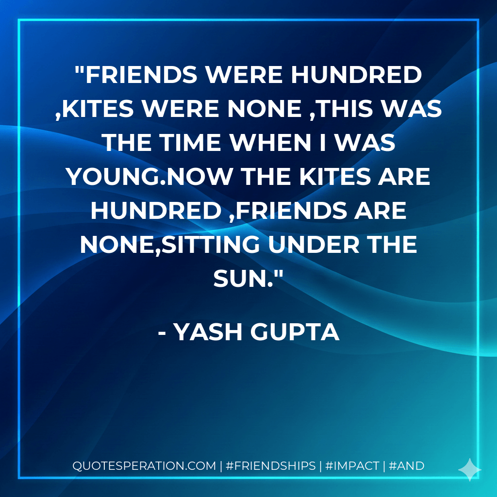 Friends were hundred ,Kites were none ,This was the time when I was young.Now the kites are hundred ,Friends are none,Sitting under the sun. - Yash Gupta