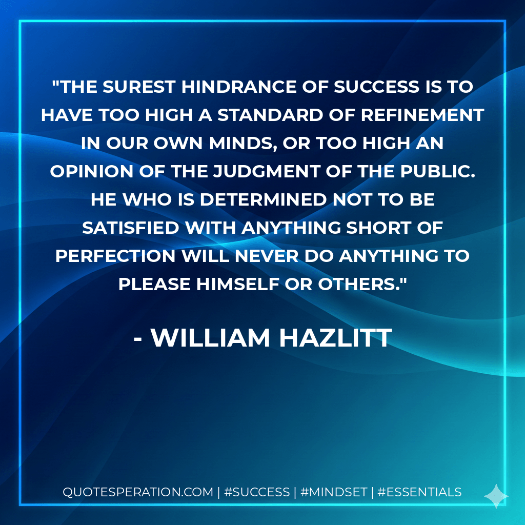 The surest hindrance of success is to have too high a standard of refinement in our own minds, or too high an opinion of the judgment of the public. He who is determined not to be satisfied with anything short of perfection will never do anything to please himself or others. - William Hazlitt