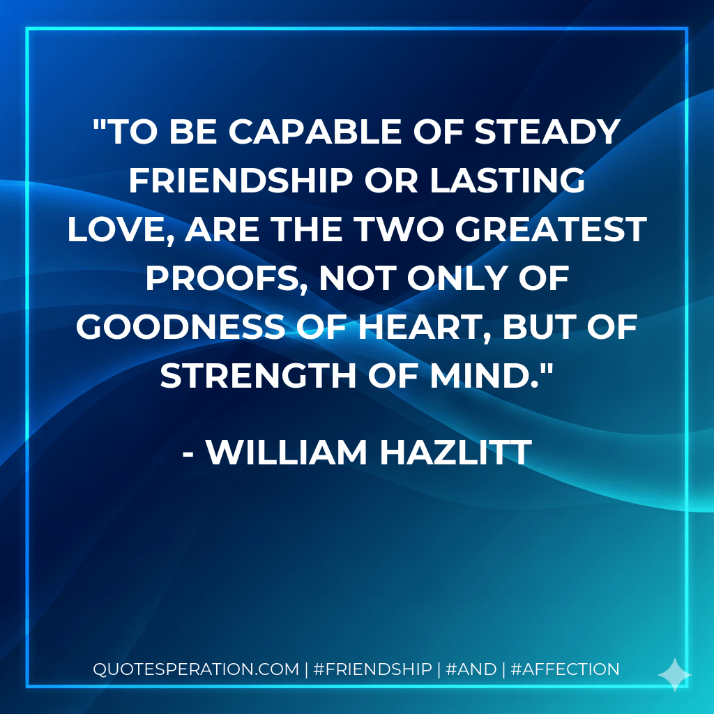 To be capable of steady friendship or lasting love, are the two greatest proofs, not only of goodness of heart, but of strength of mind. - William Hazlitt