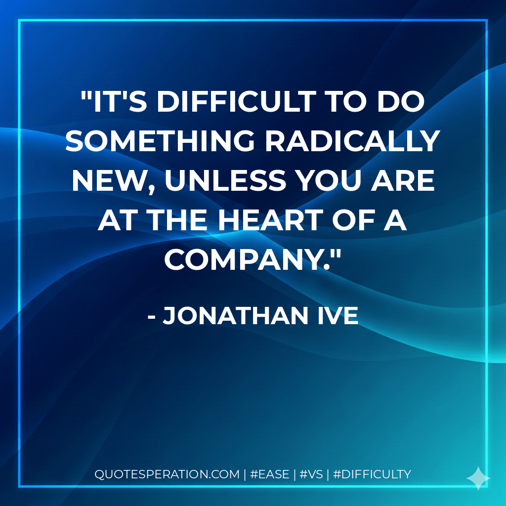 It's difficult to do something radically new, unless you are at the heart of a company. - Jonathan Ive