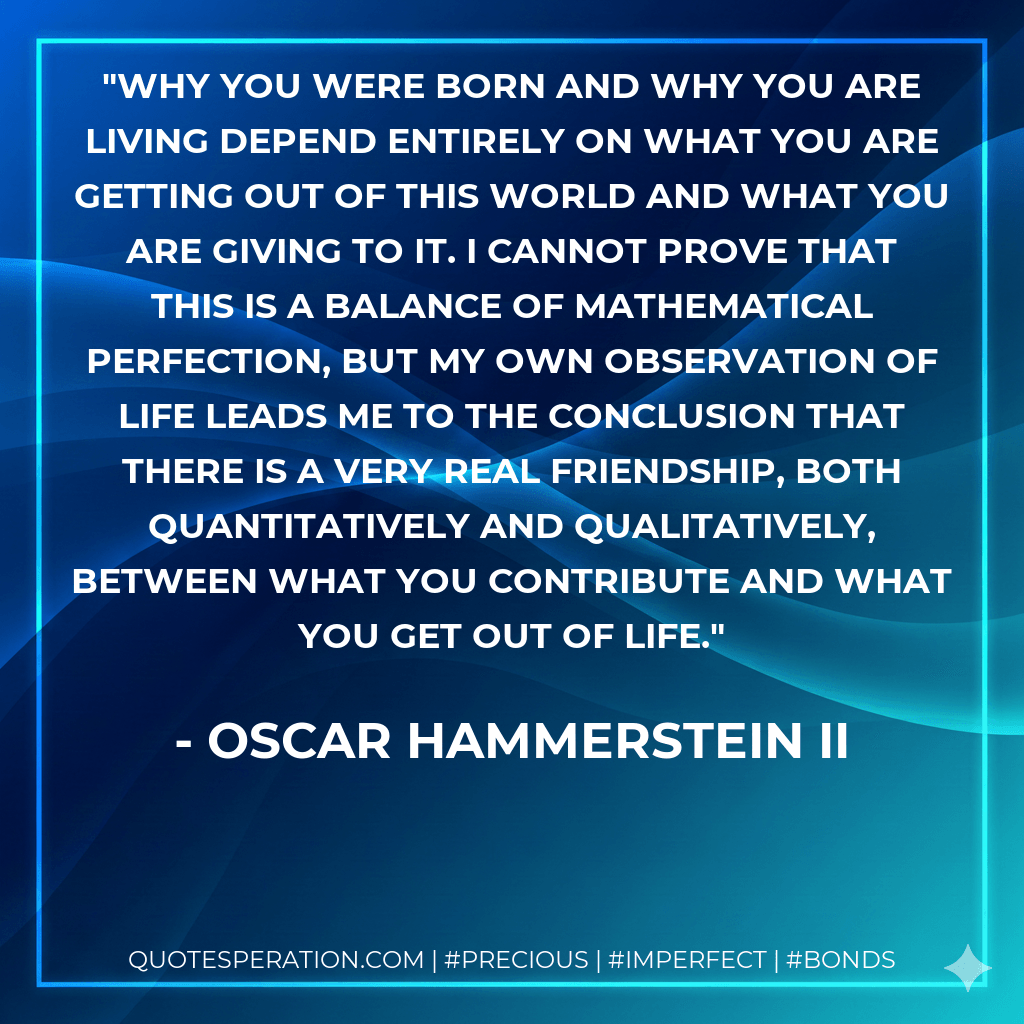 Why you were born and why you are living depend entirely on what you are getting out of this world and what you are giving to it. I cannot prove that this is a balance of mathematical perfection, but my own observation of life leads me to the conclusion that there is a very real friendship, both quantitatively and qualitatively, between what you contribute and what you get out of life. - Oscar Hammerstein II