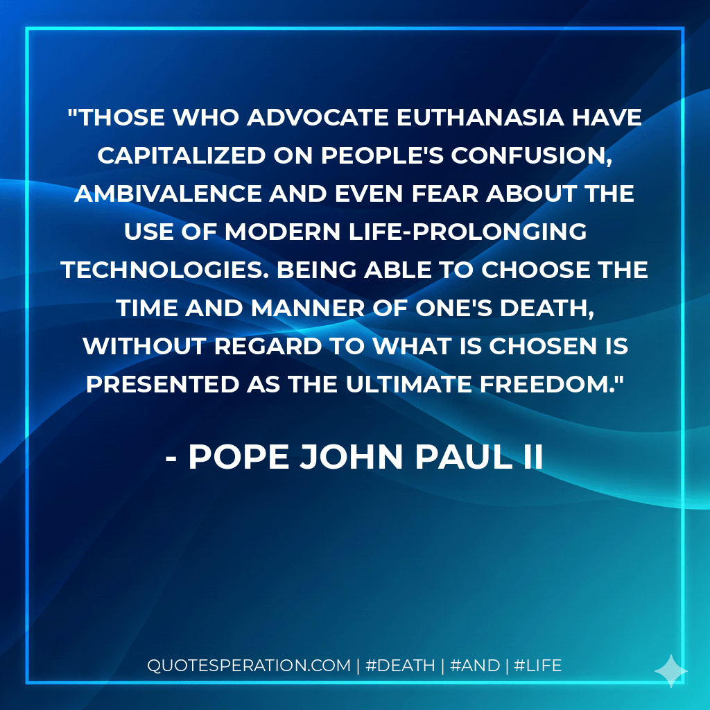 Those who advocate euthanasia have capitalized on people's confusion, ambivalence and even fear about the use of modern life-prolonging technologies. Being able to choose the time and manner of one's death, without regard to what is chosen is presented as the ultimate freedom. - Pope John Paul II