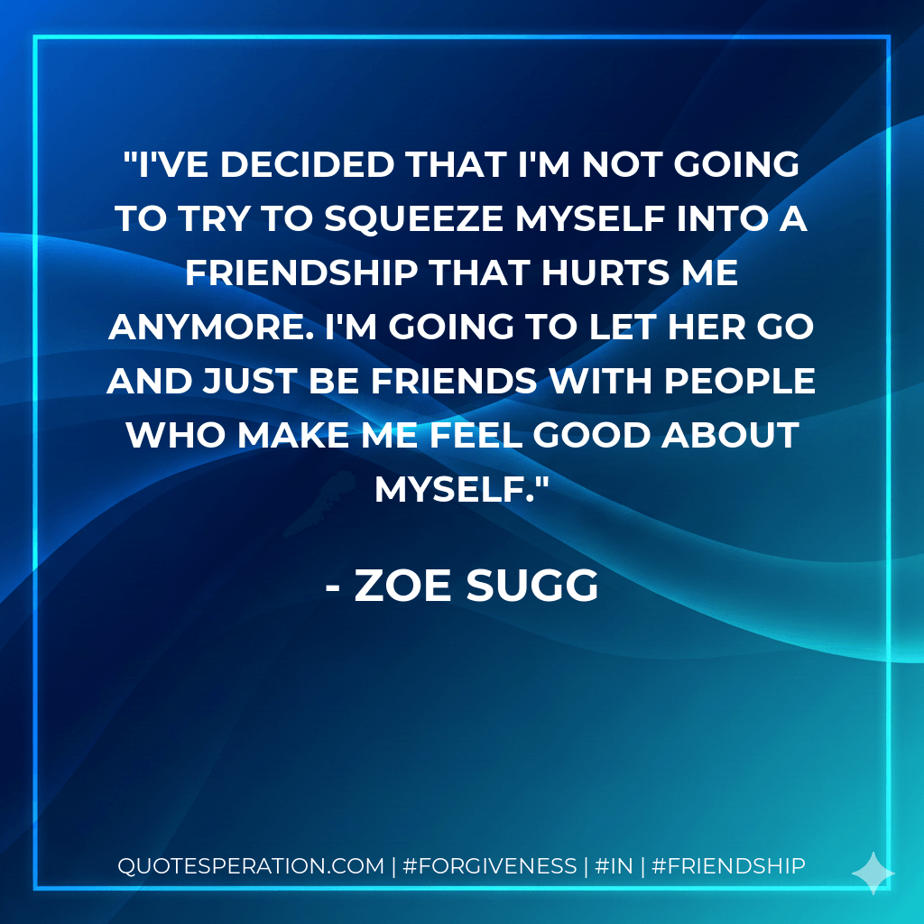 I've decided that I'm not going to try to squeeze myself into a friendship that hurts me anymore. I'm going to let her go and just be friends with people who make me feel good about myself. - Zoe Sugg