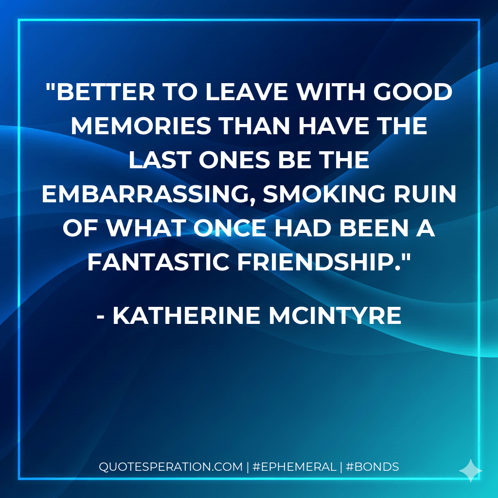 Better to leave with good memories than have the last ones be the embarrassing, smoking ruin of what once had been a fantastic friendship. - Katherine McIntyre