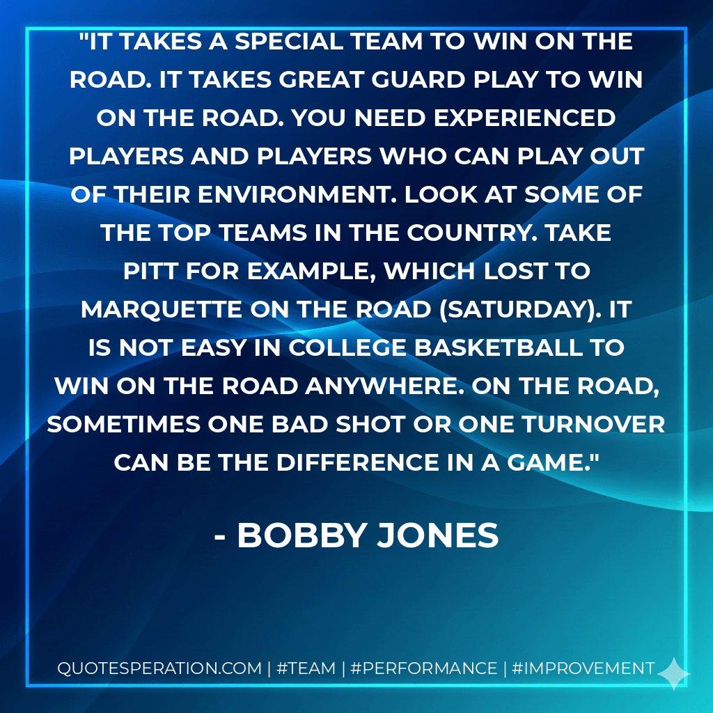 It takes a special team to win on the road. It takes great guard play to win on the road. You need experienced players and players who can play out of their environment. Look at some of the top teams in the country. Take Pitt for example, which lost to Marquette on the road (Saturday). It is not easy in college basketball to win on the road anywhere. On the road, sometimes one bad shot or one turnover can be the difference in a game. - Bobby Jones