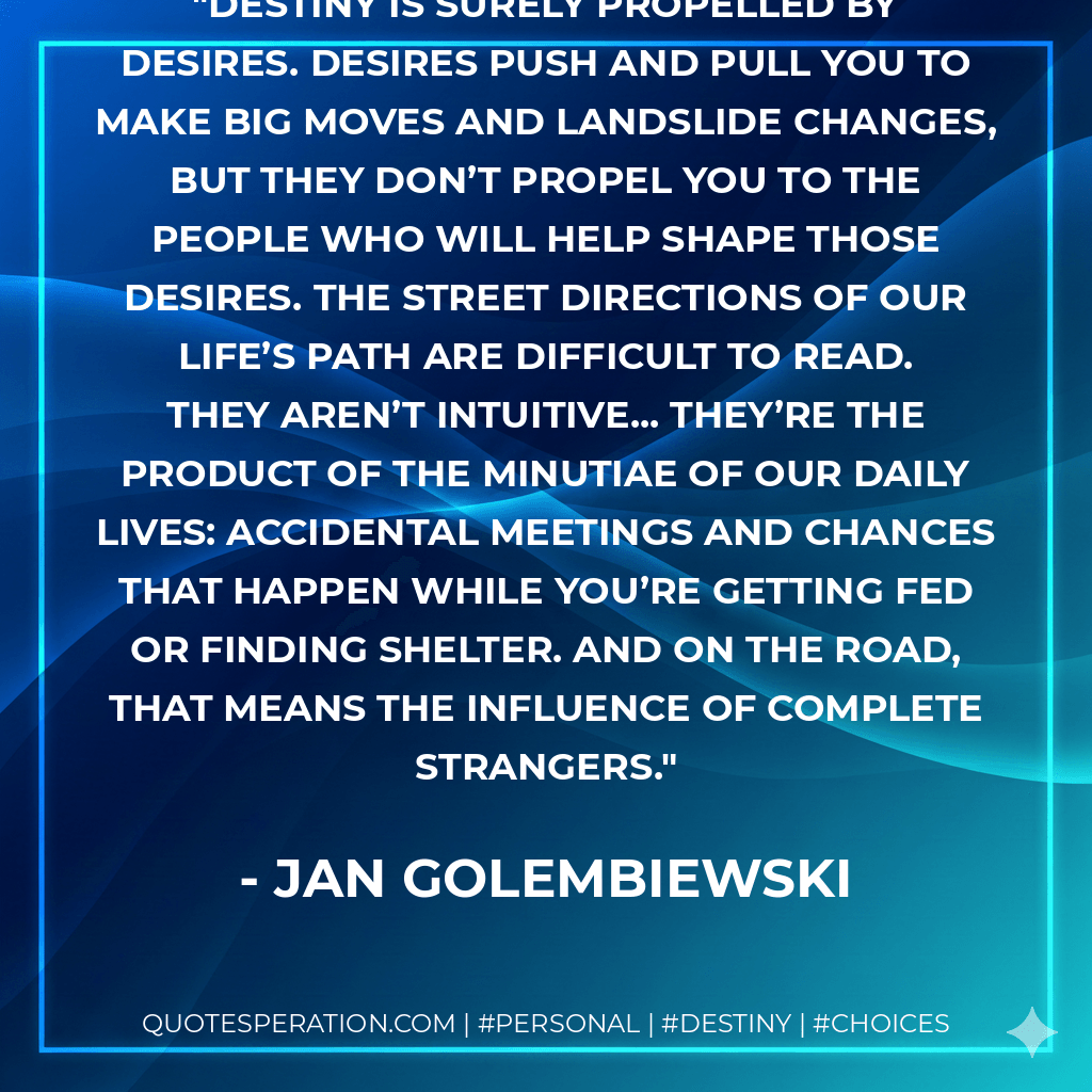 Destiny is surely propelled by desires. Desires push and pull you to make big moves and landslide changes, but they don’t propel you to the people who will help shape those desires. The street directions of our life’s path are difficult to read. They aren’t intuitive... they’re the product of the minutiae of our daily lives: accidental meetings and chances that happen while you’re getting fed or finding shelter. And on the road, that means the influence of complete strangers. - Jan Golembiewski