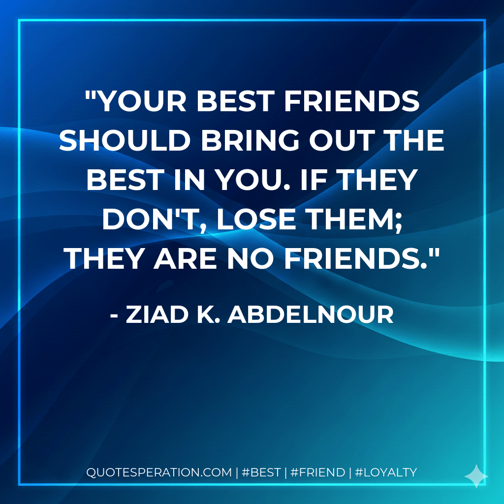 Your best friends should bring out the best in you. If they don't, lose them; they are no friends. - Ziad K. Abdelnour