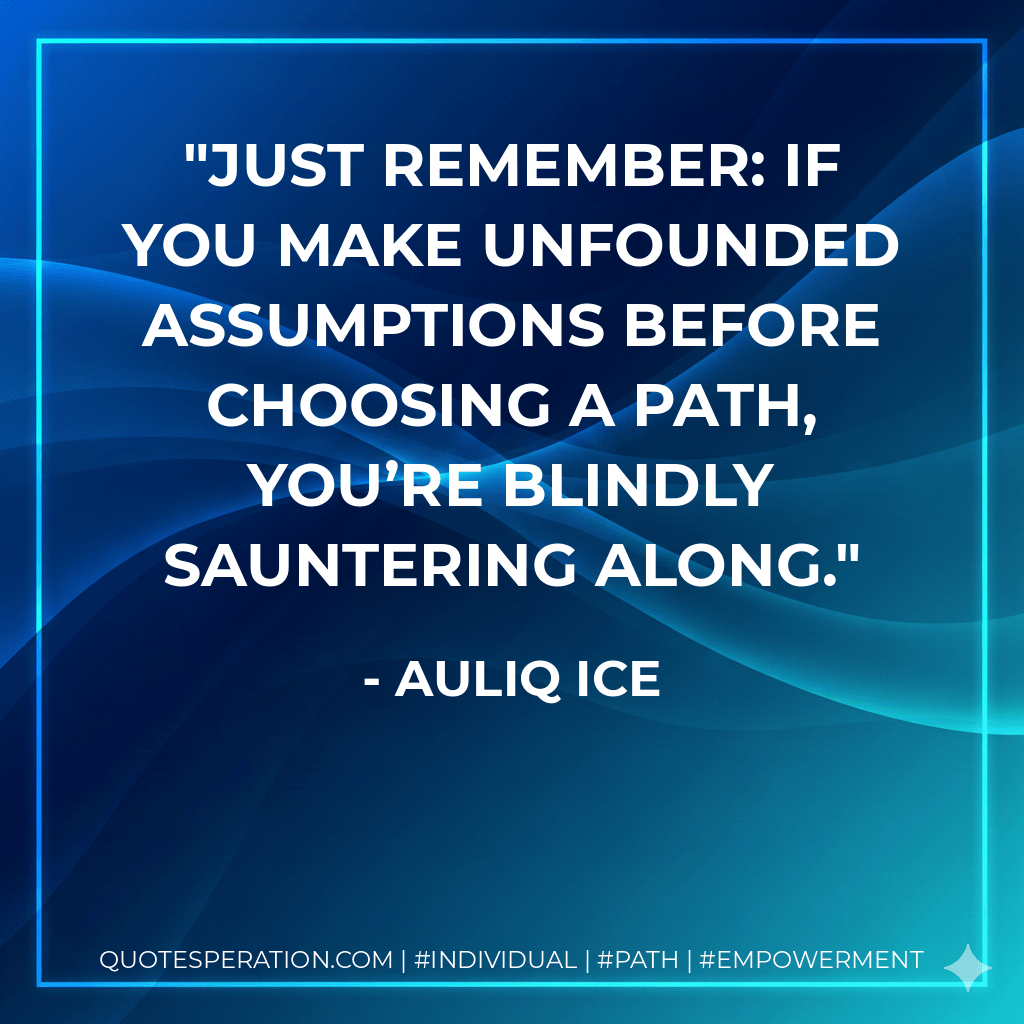 Just remember: If you make unfounded assumptions before choosing a path, you’re blindly sauntering along. - Auliq Ice