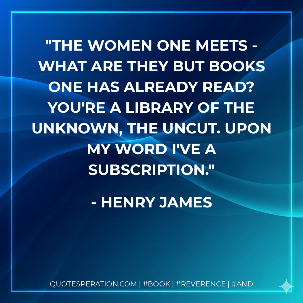 The women one meets - what are they but books one has already read? You're a library of the unknown, the uncut. Upon my word I've a subscription. - Henry James