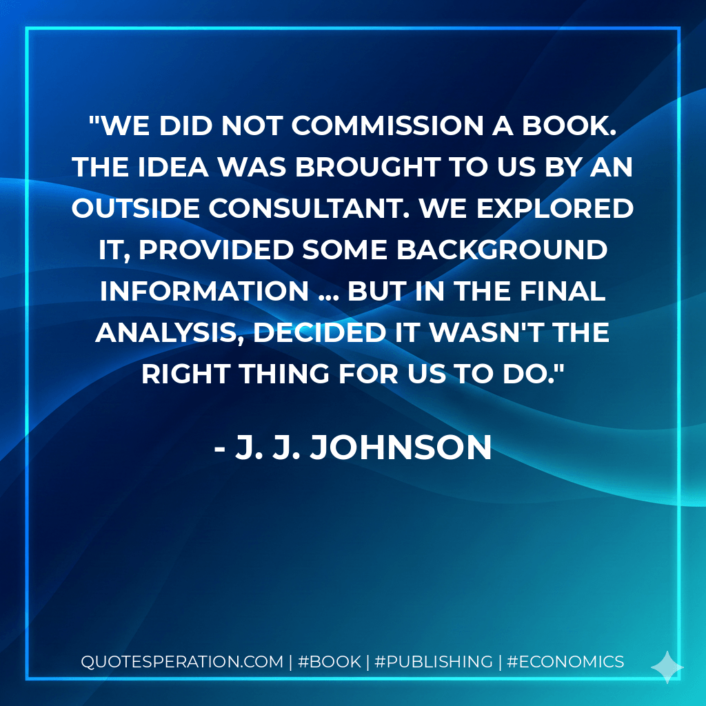 We did not commission a book. The idea was brought to us by an outside consultant. We explored it, provided some background information ... but in the final analysis, decided it wasn't the right thing for us to do. - J. J. Johnson