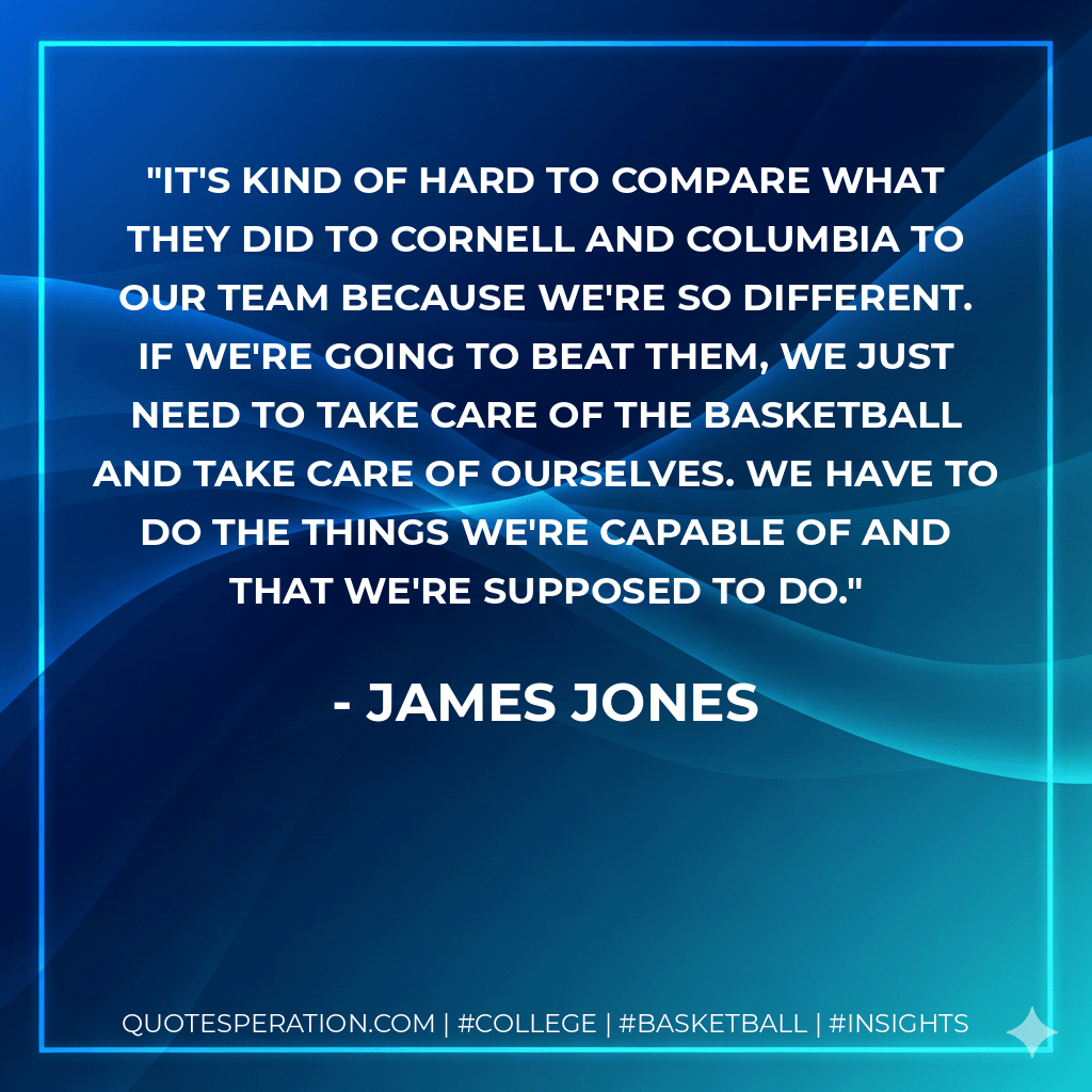 It's kind of hard to compare what they did to Cornell and Columbia to our team because we're so different. If we're going to beat them, we just need to take care of the basketball and take care of ourselves. We have to do the things we're capable of and that we're supposed to do. - James Jones