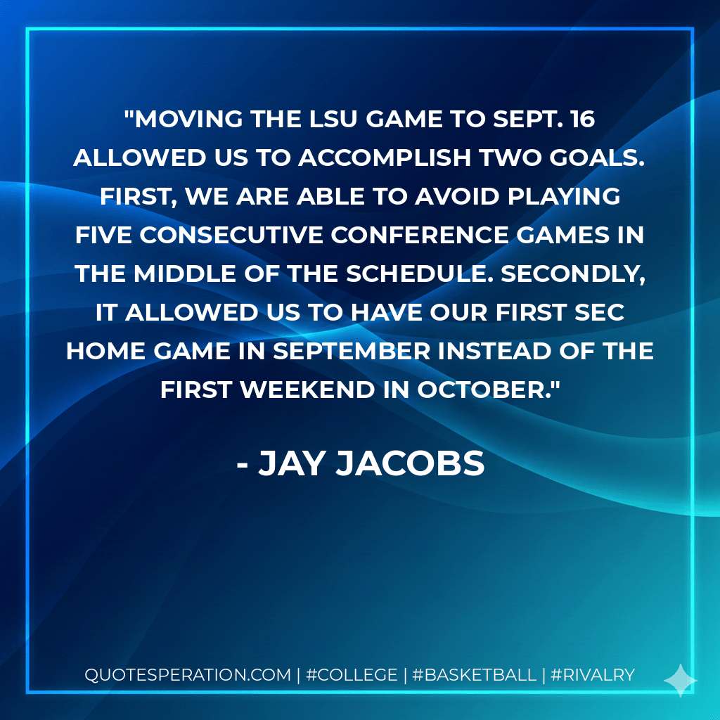 Moving the LSU game to Sept. 16 allowed us to accomplish two goals. First, we are able to avoid playing five consecutive conference games in the middle of the schedule. Secondly, it allowed us to have our first SEC home game in September instead of the first weekend in October. - Jay Jacobs