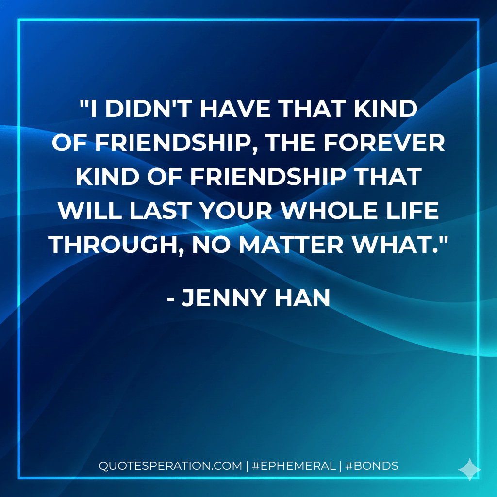 I didn't have that kind of friendship, the forever kind of friendship that will last your whole life through, no matter what. - Jenny Han