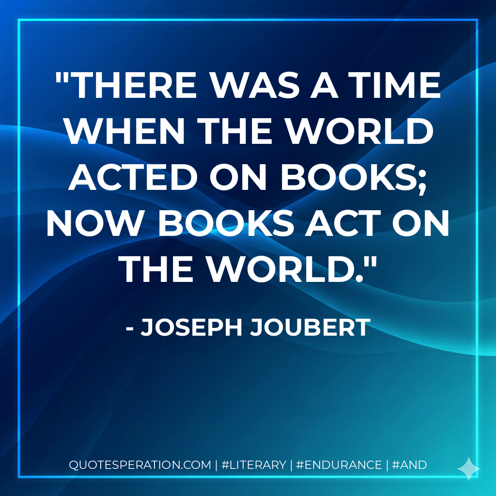 There was a time when the world acted on books; now books act on the world. - Joseph Joubert