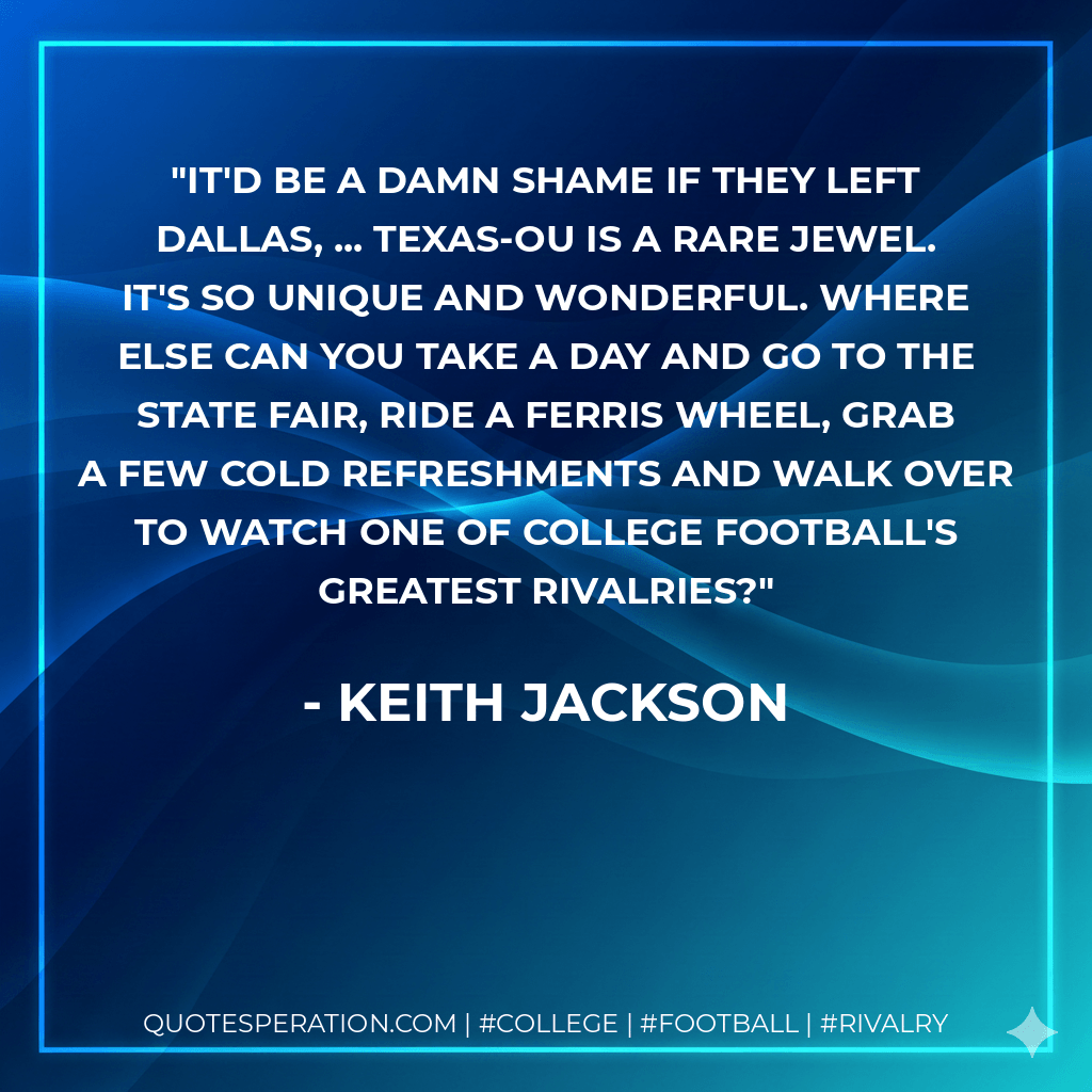 It'd be a damn shame if they left Dallas, ... Texas-OU is a rare jewel. It's so unique and wonderful. Where else can you take a day and go to the State Fair, ride a Ferris wheel, grab a few cold refreshments and walk over to watch one of college football's greatest rivalries? - Keith Jackson