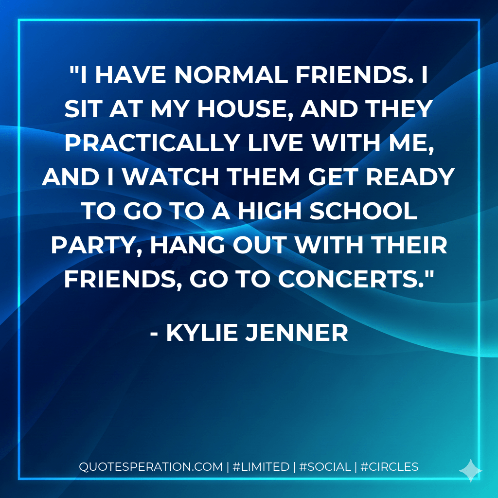 I have normal friends. I sit at my house, and they practically live with me, and I watch them get ready to go to a high school party, hang out with their friends, go to concerts. - Kylie Jenner