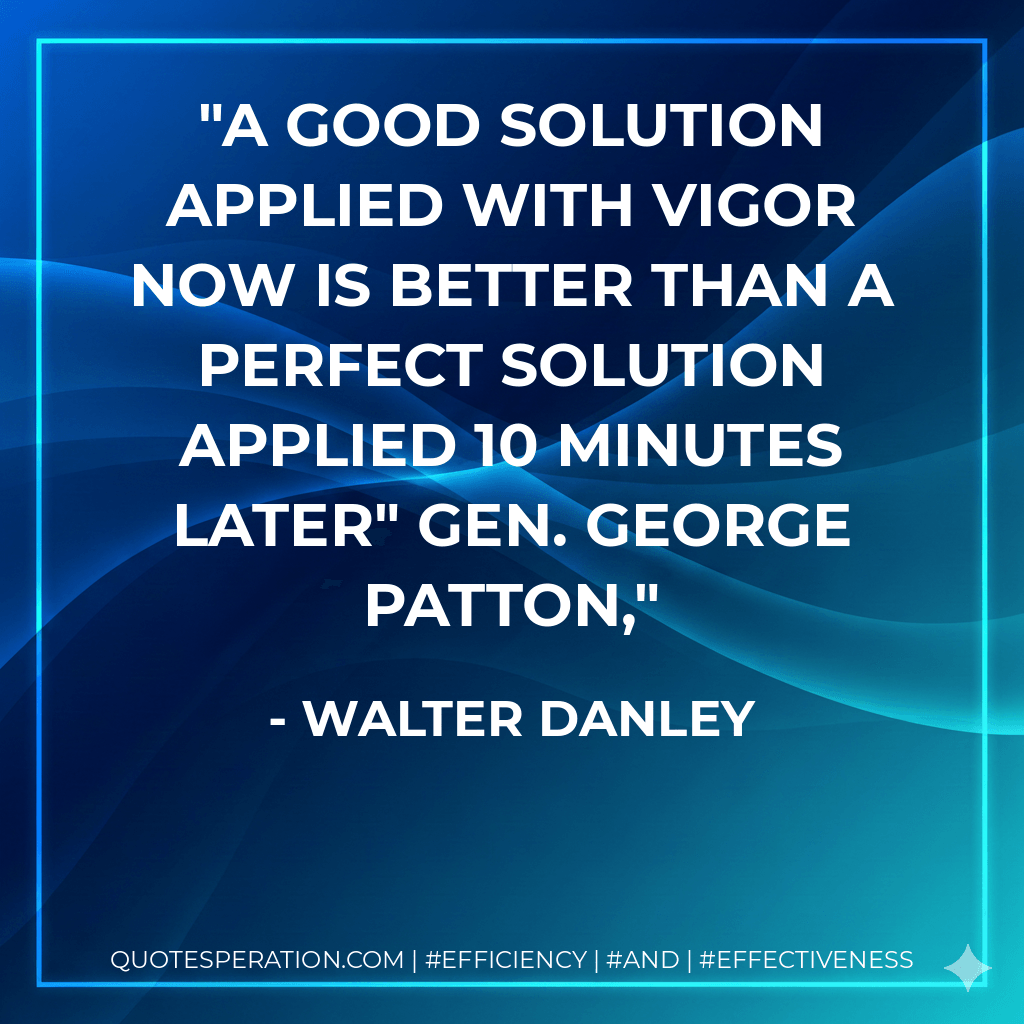 A good solution applied with vigor now is better than a perfect solution applied 10 minutes later" Gen. George Patton, - Walter Danley