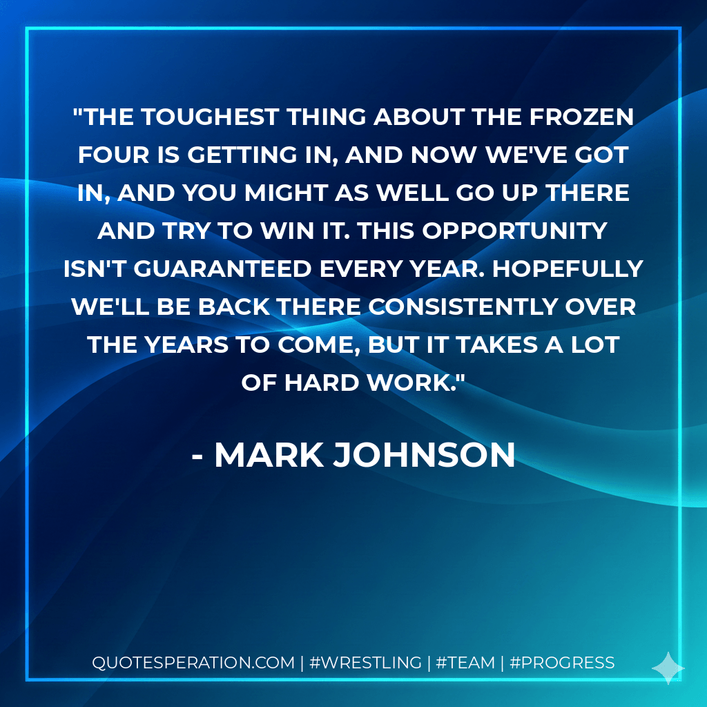 The toughest thing about the Frozen Four is getting in, and now we've got in, and you might as well go up there and try to win it. This opportunity isn't guaranteed every year. Hopefully we'll be back there consistently over the years to come, but it takes a lot of hard work. - Mark Johnson
